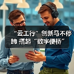 “云工行”创新马不停蹄 搭起“数字便桥”(图3)