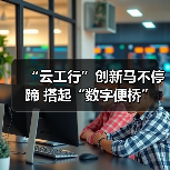 “云工行”创新马不停蹄 搭起“数字便桥” - XCCX热点资讯网